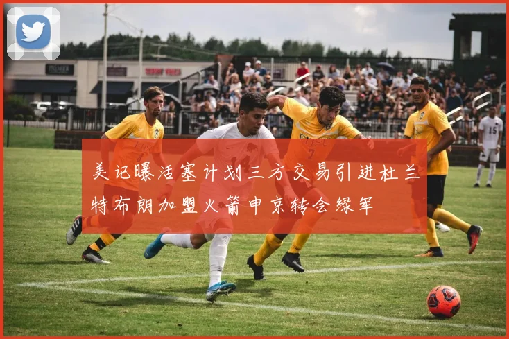 美记曝活塞计划三方交易引进杜兰特布朗加盟火箭申京转会绿军