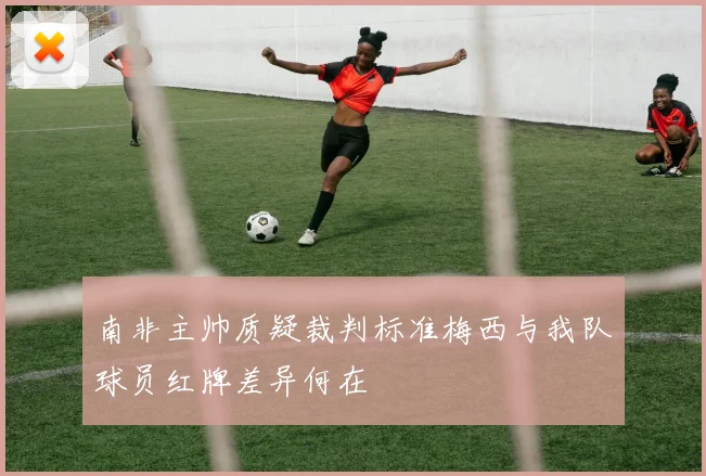 南非主帅质疑裁判标准梅西与我队球员红牌差异何在