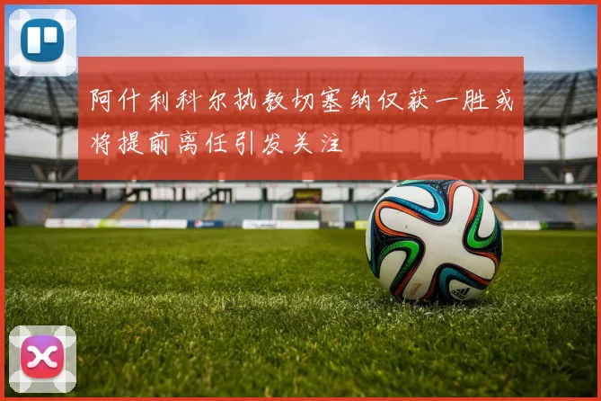 阿什利科尔执教切塞纳仅获一胜或将提前离任引发关注