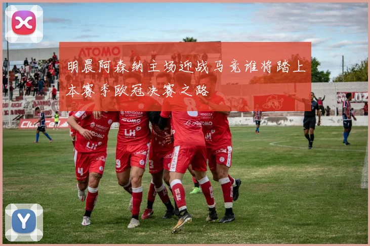 明晨阿森纳主场迎战马竞谁将踏上本赛季欧冠决赛之路