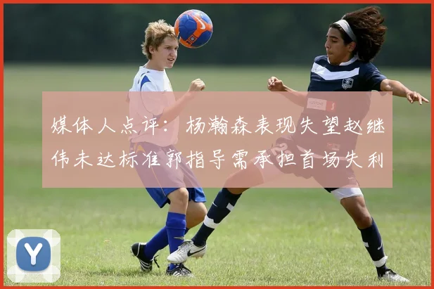 媒体人点评：杨瀚森表现失望赵继伟未达标准郭指导需承担首场失利责任