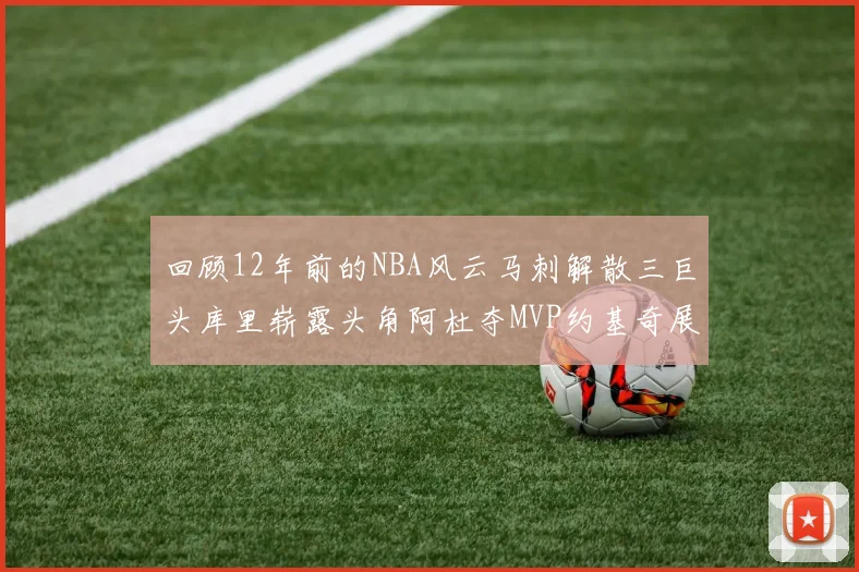 回顾12年前的NBA风云马刺解散三巨头库里崭露头角阿杜夺MVP约基奇展现天赋
