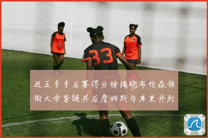 近五季季后赛得分榜揭晓布伦森领衔大帝紧随其后詹姆斯与库里并列第四