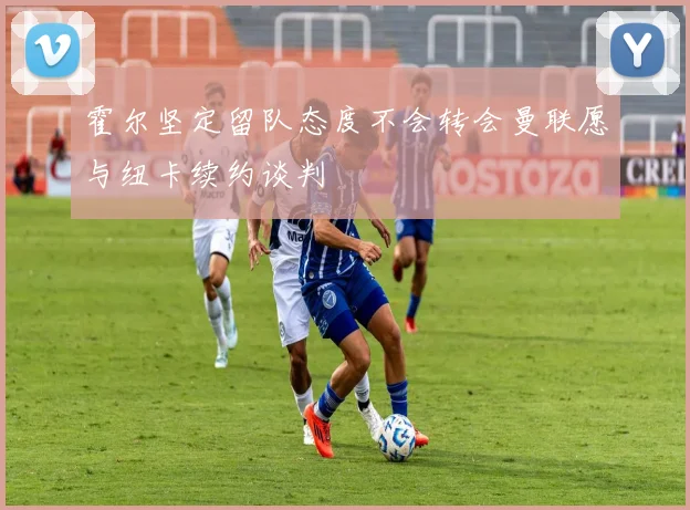 霍尔坚定留队态度不会转会曼联愿与纽卡续约谈判