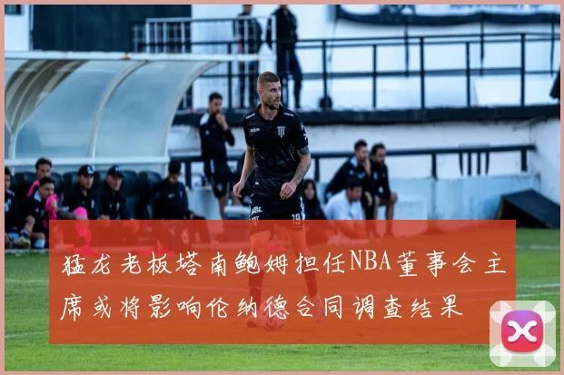 猛龙老板塔南鲍姆担任NBA董事会主席或将影响伦纳德合同调查结果