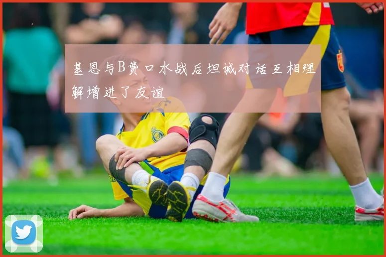 基恩与B费口水战后坦诚对话互相理解增进了友谊