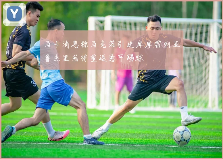 马卡消息称马竞若引进库库雷利亚鲁杰里或将重返意甲踢球