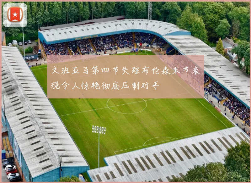 文班亚马第四节失踪布伦森末节表现令人惊艳彻底压制对手