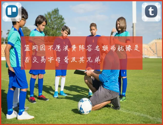篮网因不愿浪费阵容名额而犹豫是否交易字母哥及其兄弟