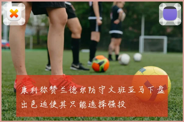 康利称赞兰德尔防守文班亚马下盘出色迫使其只能选择强投