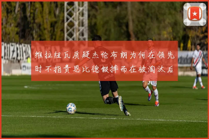 维拉纽瓦质疑杰伦布朗为何在领先时不指责恩比德假摔而在被淘汰后才发声