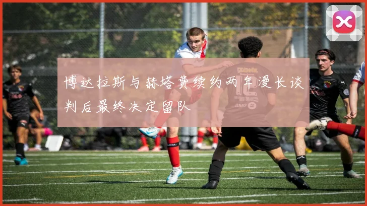 博达拉斯与赫塔费续约两年漫长谈判后最终决定留队