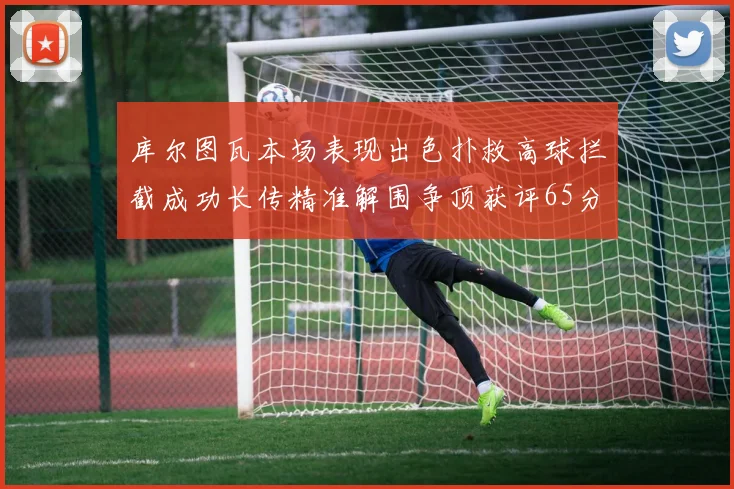 库尔图瓦本场表现出色扑救高球拦截成功长传精准解围争顶获评65分