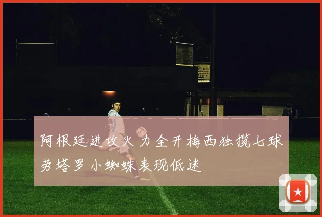 阿根廷进攻火力全开梅西独揽七球劳塔罗小蜘蛛表现低迷