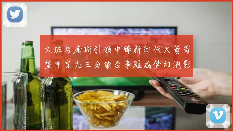 文班与唐斯引领中锋新时代火箭寄望申京无三分能否争冠成梦幻泡影